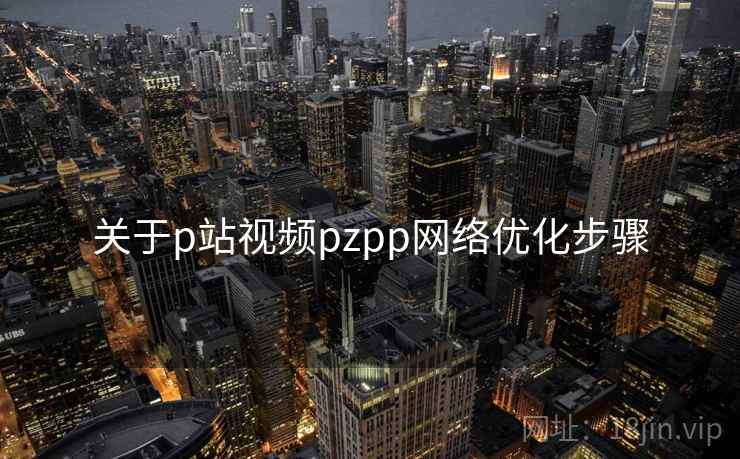 关于p站视频pzpp网络优化步骤 关于p站视频pzpp网络优化步骤